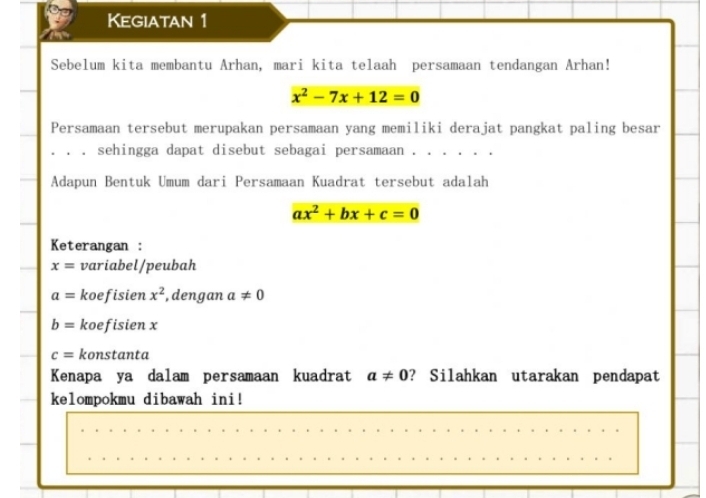 Kegiatan 1 
Sebelum kita membantu Arhan, mari kita telaah persamaan tendangan Arhan!
x^2-7x+12=0
Persamaan tersebut merupakan persamaan yang memiliki derajat pangkat paling besar 
. . 。 sehingga dapat disebut sebagai persamaan . . . . 
Adapun Bentuk Umum dari Persamaan Kuadrat tersebut adalah
ax^2+bx+c=0
Keterangan :
x= variabel/peubah
a= koefisien x^2 , dengan a!= 0
b= koefisien x
c= konstanta 
Kenapa ya dalam persamaan kuadrat a!= 0 ? Silahkan utarakan pendapat 
kelompokmu dibawah ini!