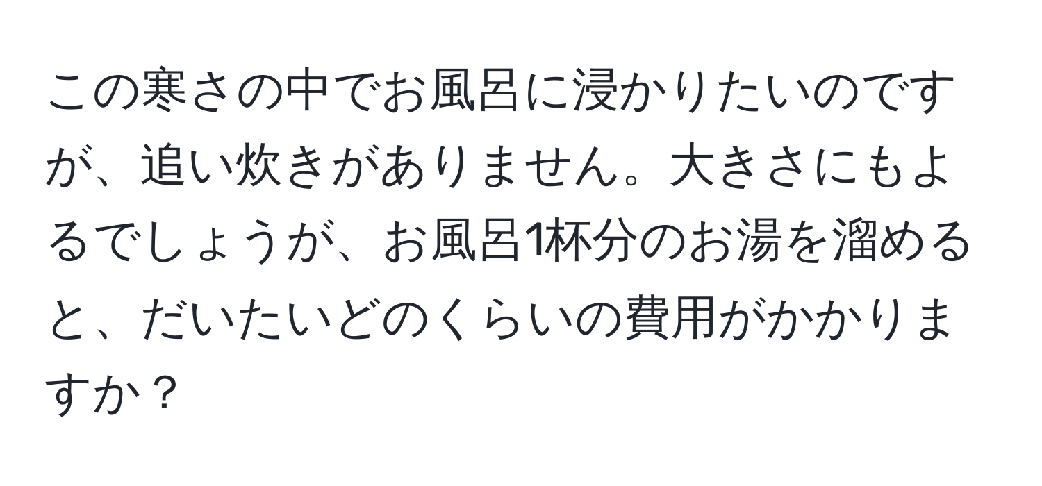 この寒さの中でお風呂に浸かりたいのですが、追い炊きがありません。大きさにもよるでしょうが、お風呂1杯分のお湯を溜めると、だいたいどのくらいの費用がかかりますか？