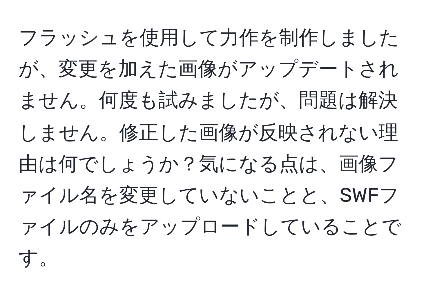 フラッシュを使用して力作を制作しましたが、変更を加えた画像がアップデートされません。何度も試みましたが、問題は解決しません。修正した画像が反映されない理由は何でしょうか？気になる点は、画像ファイル名を変更していないことと、SWFファイルのみをアップロードしていることです。