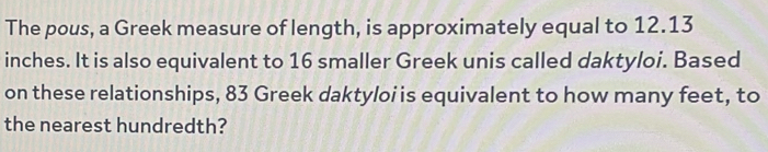 The pous, a Greek measure of length, is approximately equal to 12.13
inches. It is also equivalent to 16 smaller Greek unis called daktyloi. Based 
on these relationships, 83 Greek daktyloi is equivalent to how many feet, to 
the nearest hundredth?