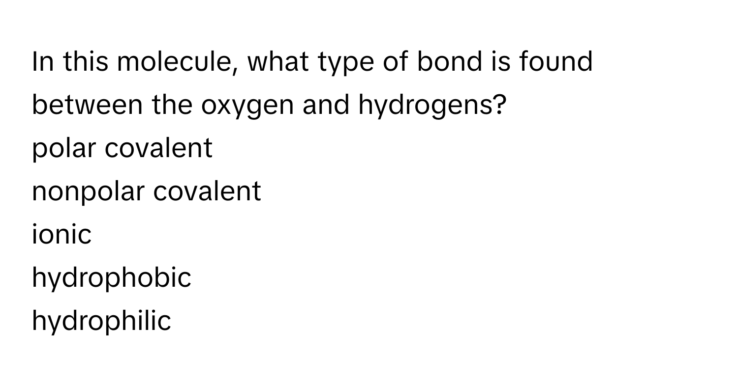 In this molecule, what type of bond is found between the oxygen and hydrogens?  
polar covalent  
nonpolar covalent  
ionic  
hydrophobic  
hydrophilic