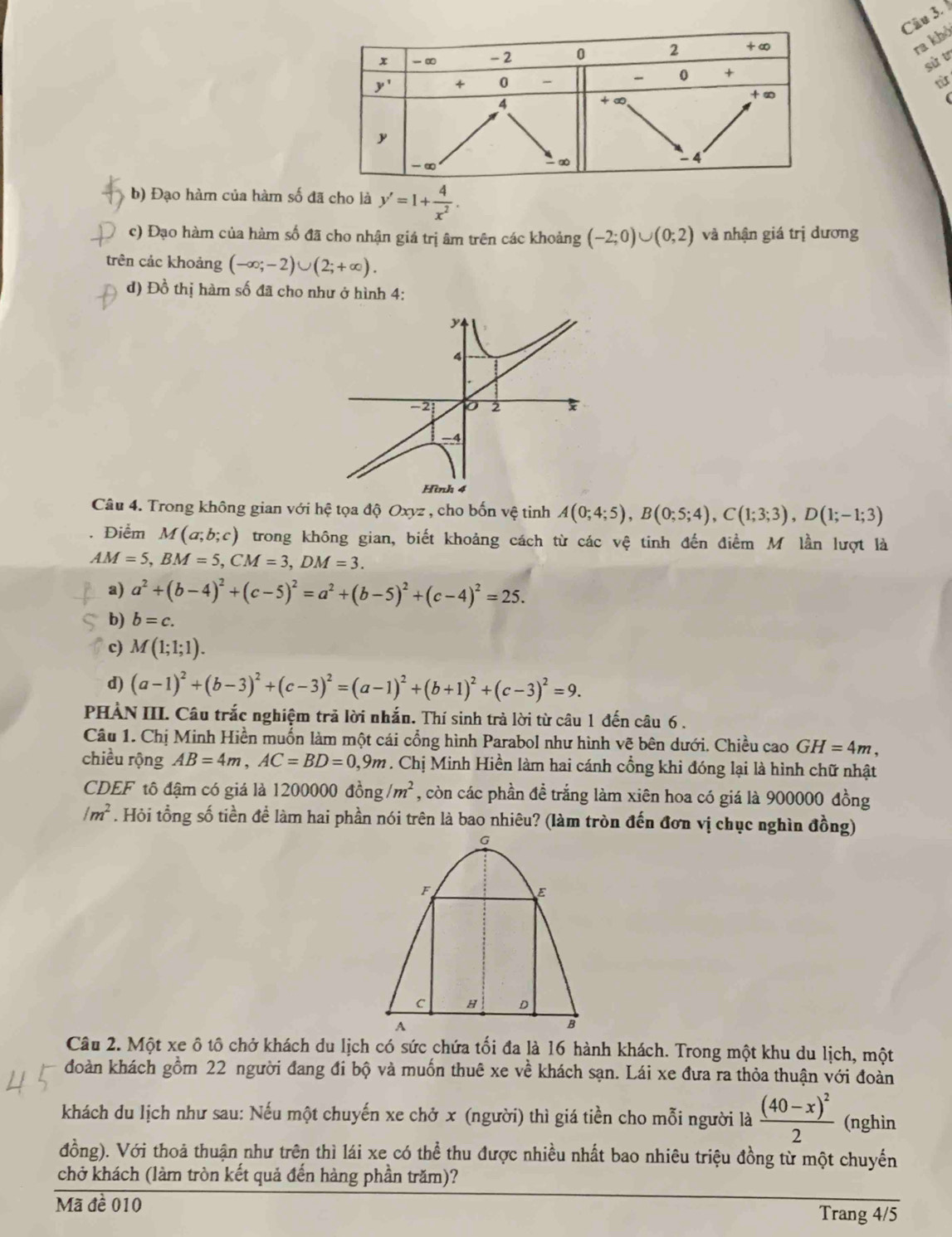 ra khỏ
sù t
tù
b) Đạo hàm của hàm số đã cho là y'=1+ 4/x^2 .
c) Đạo hàm của hàm số đã cho nhận giá trị âm trên các khoảng (-2;0)∪ (0;2) và nhận giá trị dương
trên các khoảng (-∈fty ;-2)∪ (2;+∈fty ).
d) Đồ thị hàm số đã cho như ở hình 4:
y
4
-2 2
-4
Hình 4
Câu 4. Trong không gian với hệ tọa độ Oxyz , cho bốn vệ tinh A(0;4;5),B(0;5;4),C(1;3;3),D(1;-1;3)
Điểm M(a;b;c) trong không gian, biết khoảng cách từ các vệ tinh đến điểm M lần lượt là
AM=5,BM=5,CM=3,DM=3.
a) a^2+(b-4)^2+(c-5)^2=a^2+(b-5)^2+(c-4)^2=25.
b) b=c.
c) M(1;1;1).
d) (a-1)^2+(b-3)^2+(c-3)^2=(a-1)^2+(b+1)^2+(c-3)^2=9.
PHẢN III. Câu trắc nghiệm trã lời nhắn. Thí sinh trà lời từ câu 1 đến câu 6 .
Câu 1. Chị Minh Hiền muốn làm một cái cổng hình Parabol như hình vẽ bên dưới. Chiều cao GH=4m,
chiều rộng AB=4m,AC=BD=0,9m. Chị Minh Hiền làm hai cánh cổng khi đóng lại là hình chữ nhật
CDEF tô đậm có giá là 1200000 dong/m^2 , còn các phần đề trắng làm xiên hoa có giá là 900000 đồng
/m^2. Hỏi tổng số tiền để làm hai phần nói trên là bao nhiêu? (làm tròn đến đơn vị chục nghìn đồng)
Câu 2. Một xe ô tô chở khách du lịch có sức chứa tối đa là 16 hành khách. Trong một khu du lịch, một
đoàn khách gồm 22 người đang đi bộ và muốn thuê xe về khách sạn. Lái xe đưa ra thỏa thuận với đoàn
khách du lịch như sau: Nếu một chuyến xe chở x (người) thì giá tiền cho mỗi người là frac (40-x)^22 (nghìn
đồng). Với thoả thuận như trên thì lái xe có thể thu được nhiều nhất bao nhiêu triệu đồng từ một chuyến
chở khách (làm tròn kết quả đến hàng phần trăm)?
Mã đề 010 Trang 4/5