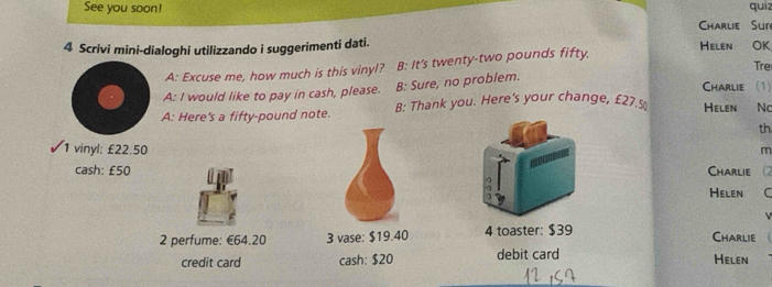 See you soon! quiz 
Charlie Sur 
4 Scrivi mini-dialoghi utilizzando i suggerimenti dati. Helen OK 
Tre 
A: Excuse me, how much is this vinyl? B: It's twenty-two pounds fifty, 
Charlie (1) 
A: I would like to pay in cash, please. B: Sure, no problem. 
A: Here's a fifty-pound note. B: Thank you. Here's your change, £27.5 Helen No 
th 
1 vinyl: £22.50 m
cash: £50 Charlie (2 
Helen C 
2 perfume: €64.20 3 vase: $19.40 4 toaster: $39 Charlie 
credit card cash: $20 debit card Helen