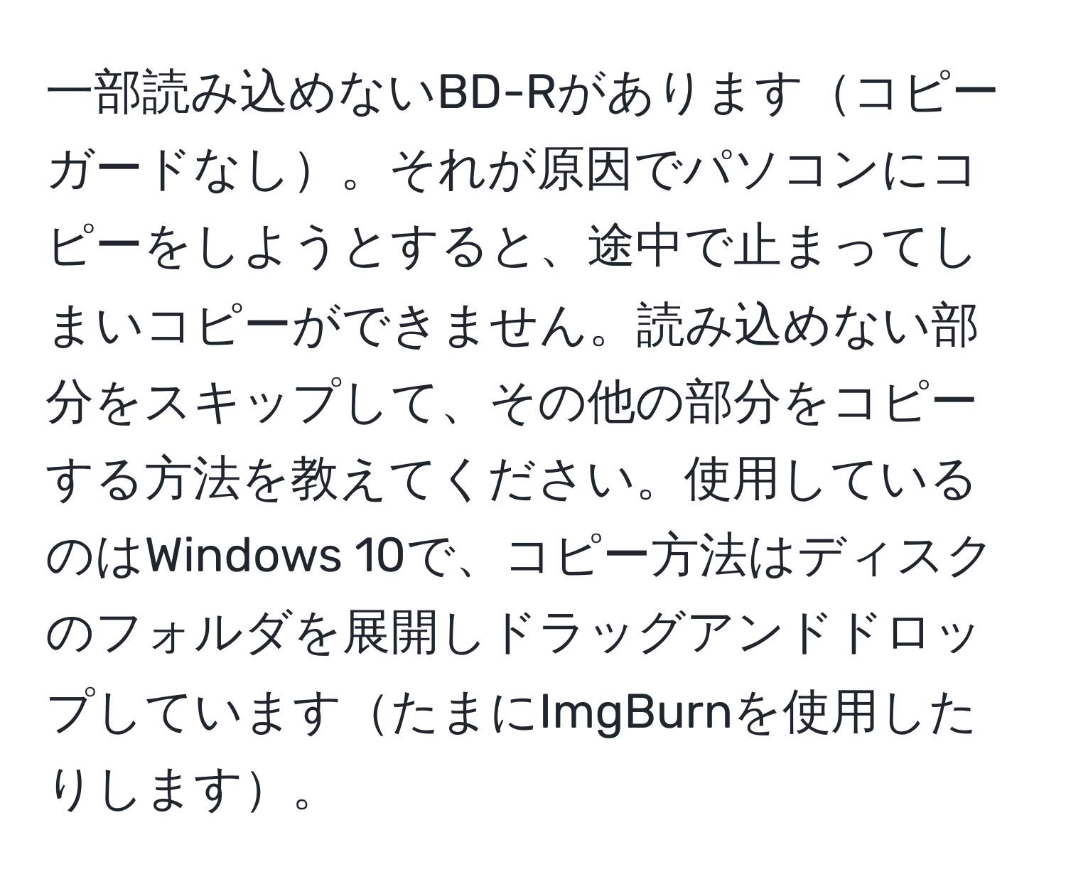 一部読み込めないBD-Rがありますコピーガードなし。それが原因でパソコンにコピーをしようとすると、途中で止まってしまいコピーができません。読み込めない部分をスキップして、その他の部分をコピーする方法を教えてください。使用しているのはWindows 10で、コピー方法はディスクのフォルダを展開しドラッグアンドドロップしていますたまにImgBurnを使用したりします。