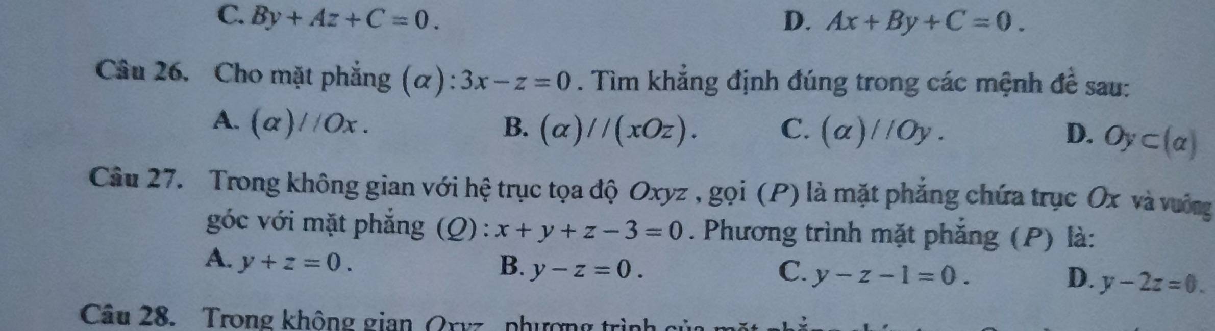 C. By+Az+C=0. D. Ax+By+C=0. 
Câu 26. Cho mặt phẳng (α) ^· · 3x-z=0. Tìm khẳng định đúng trong các mệnh đề sau:
A. (alpha )//Ox. B. (alpha )//(xOz). C. (a)//Oy. D. Oy⊂ (alpha )
Câu 27. Trong không gian với hệ trục tọa độ Oxyz , gọi (P) là mặt phẳng chứa trục Ox và vướng
góc với mặt phẳng (Q) : x+y+z-3=0. Phương trình mặt phẳng (P) là:
A. y+z=0. B. y-z=0.
C. y-z-1=0. D. y-2z=0. 
Câu 28. Trong không gian Oxyz phượng trình cử