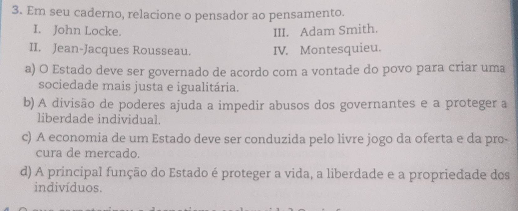 Em seu caderno, relacione o pensador ao pensamento.
I. John Locke. III. Adam Smith.
II. Jean-Jacques Rousseau. IV. Montesquieu.
a) O Estado deve ser governado de acordo com a vontade do povo para criar uma
sociedade mais justa e igualitária.
b) A divisão de poderes ajuda a impedir abusos dos governantes e a proteger a
liberdade individual.
c) A economia de um Estado deve ser conduzida pelo livre jogo da oferta e da pro-
cura de mercado.
d) A principal função do Estado é proteger a vida, a liberdade e a propriedade dos
indivíduos.