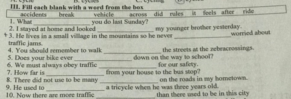 cycles 
III. Fill each blank with a word from the box 
accidents break vehicle across did rules it feels after ride 
1. What_ you do last Sunday? 
2. I stayed at home and looked _my younger brother yesterday. 
3. He lives in a small village in the mountains so he never _worried about 
traffic jams. 
_ 
4. You should remember to walk the streets at the zebracrossings. 
5. Does your bike ever_ down on the way to school? 
6. We must always obey traffic_ for our safety. 
7. How far is _from your house to the bus stop? 
8. There did not use to be many _on the roads in my hometown. 
9. He used to _a tricycle when he was three years old. 
10. Now there are more traffic _than there used to be in this city