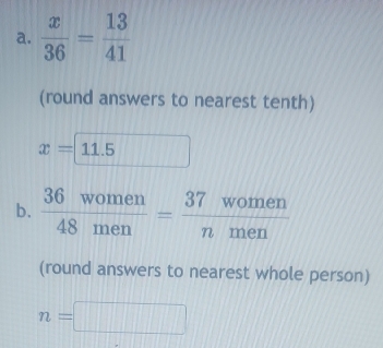  x/36 = 13/41 
(round answers to nearest tenth)
x=11.5
b.  36women/48men = 37women/nmen 
(round answers to nearest whole person)
n=□