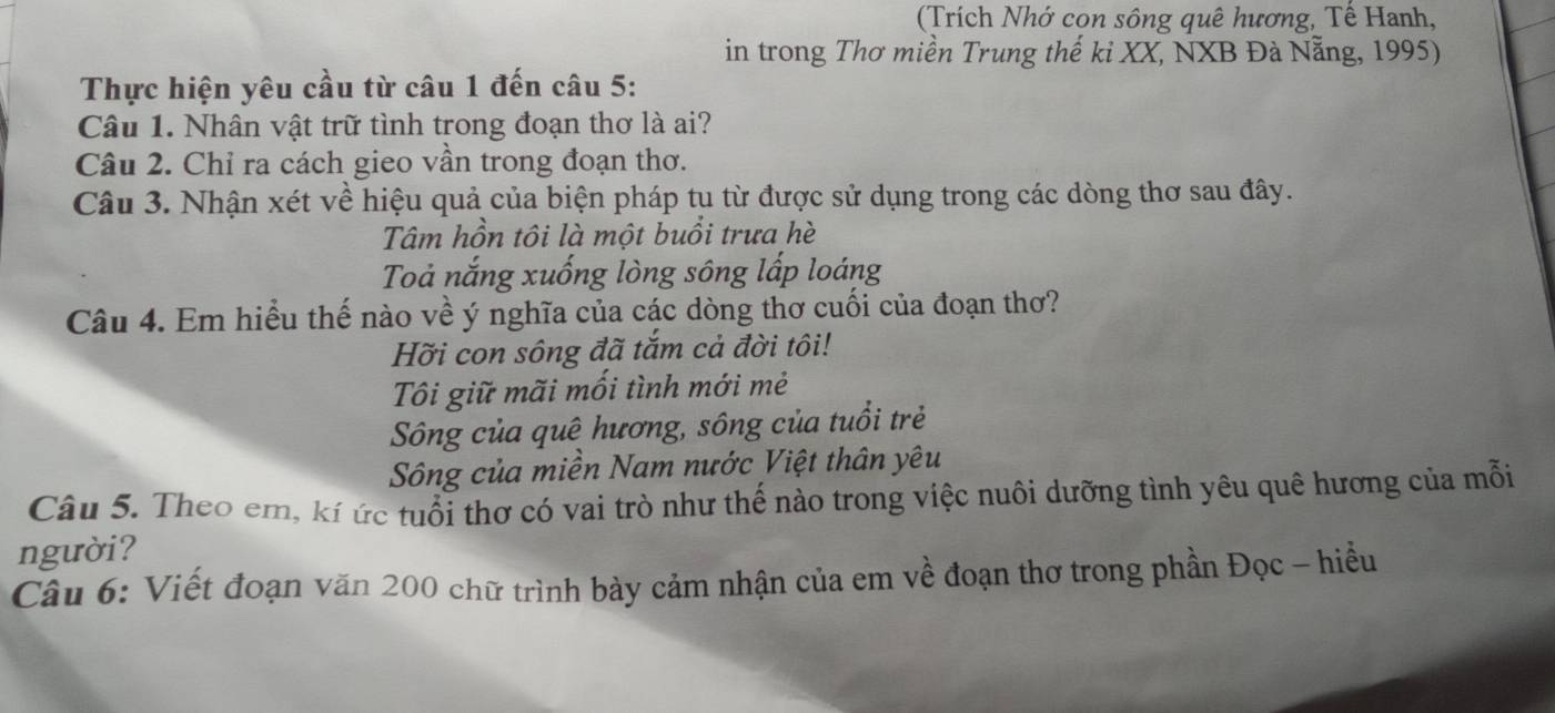 (Trích Nhớ cọn sông quê hương, Tế Hanh,
in trong Thơ miền Trung thế ki XX, NXB Đà Nẵng, 1995)
Thực hiện yêu cầu từ câu 1 đến câu 5:
Câu 1. Nhân vật trữ tình trong đoạn thơ là ai?
Câu 2. Chỉ ra cách gieo vần trong đoạn thơ.
Câu 3. Nhận xét về hiệu quả của biện pháp tu từ được sử dụng trong các dòng thơ sau đây.
Tâm hồn tôi là một buổi trưa hè
Toả nắng xuống lòng sông lấp loáng
Câu 4. Em hiểu thế nào về ý nghĩa của các dòng thơ cuối của đoạn thơ?
Hỡi con sông đã tắm cả đời tôi!
Tôi giữ mãi mối tình mới mẻ
Sông của quê hương, sông của tuổi trẻ
Sông của miền Nam nước Việt thân yêu
Câu 5. Theo em, kí ức tuổi thơ có vai trò như thế nào trong việc nuôi dưỡng tình yêu quê hương của mỗi
người?
Câu 6: Viết đoạn văn 200 chữ trình bày cảm nhận của em về đoạn thơ trong phần Đọc - hiểu