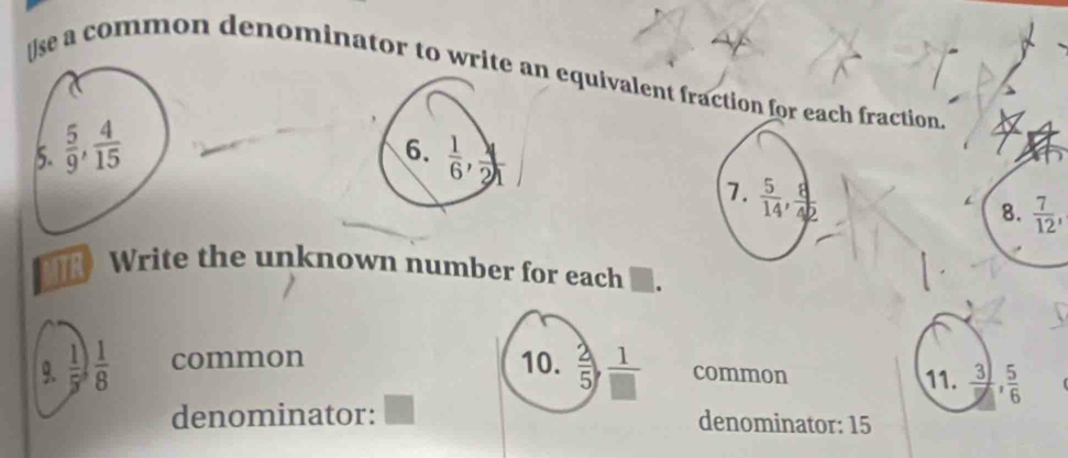 se a common denominator to write an equivalent fraction for each fraction. 
6. 
5.  5/9 ,  4/15   1/6 ,  4/21 
7.  5/14 ,  8/42 
8.  7/12 , 
ITR Write the unknown number for each 
9.  1/5 ) 1/8  common 10.  2/5 ,  1/□   common 11.  3/7 ,  5/6 
denominator: ^ denominator: 15