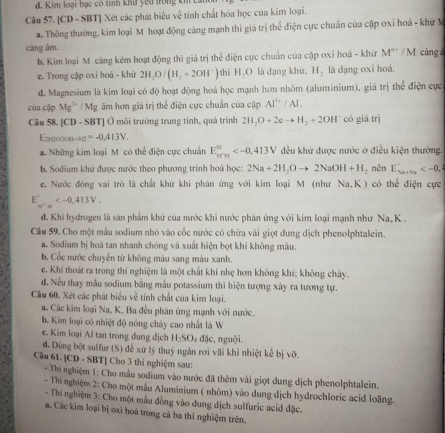 d. Kim loại bạc có tỉnh khư yếu trong kh cáu
Câu 57. [CD - SBT] Xét các phát biểu về tính chất hóa học của kim loại.
a. Thông thường, kim loại M hoạt động càng mạnh thì giá trị thế điện cực chuẩn của cặp oxi hoá - khử M
càng âm.
b. Kim loại M càng kém hoạt động thì giá trị thể điện cực chuẩn của cặp oxi hoá - khử M^(n+)/M càng d
c. Trong cặp oxi hoá - khử 2H_2O/(H_2+2OH^-) thì H_2O là dạng khử, H_2 là dạng oxi hoá.
d. Magnesium là kim loại có độ hoạt động hoá học mạnh hơn nhôm (aluminium), giá trị thể điện cực
của cặp Mg^(2+)/Mg âm hơn giá trị thế điện cực chuẩn của cặp Al^(3+)/Al.
Câu 58. [CD - SBT] Ở môi trường trung tính, quá trình 2H_2O+2eto H_2+2OH có giá trị
E_2H2O/2OH-H2=-0.413V.
a. Những kim loại M có thể điện cực chuẩn E_(M'M)^M đều khử được nước ở điều kiện thường.
b. Sodium khứ được nước theo phương trình hoá học: 2Na+2H_2Oto 2NaOH+H_2 nên E_(Na+Na)°
c. Nước đóng vai trò là chất khử khi phản ứng với kim loại M (như Na,K) có thế điện cực
E_M^(o') 413V.
d. Khí hydrogen là sản phẩm khứ của nước khi nước phản ứng với kim loại mạnh như Na,K  .
Câu 59. Cho một mẫu sodium nhỏ vào cốc nước có chứa vài giọt dung dịch phenolphtalein.
a. Sodium bị hoà tan nhanh chóng và xuất hiện bọt khí không màu.
b. Cốc nước chuyển từ không màu sang màu xanh.
c. Khí thoát ra trong thí nghiệm là một chất khí nhẹ hơn không khí; không cháy.
d. Nếu thay mẫu sodium bằng mẫu potassium thì hiện tượng xày ra tương tự.
Câu 60. Xét các phát biểu về tính chất của kim loại.
a. Các kim loại Na, K, Ba đều phản ứng mạnh với nước.
b. Kim loại có nhiệt độ nóng chảy cao nhất là W
e. Kim loại Al tan trong dung dịch H_2SO. 4 đặc, nguội.
d. Dùng bột sulfur (S) để xử lý thuý ngân rơi vãi khi nhiệt kế bị vỡ.
Câu 61. [CD - SBT] Cho 3 thí nghiệm sau:
- Thí nghiệm 1: Cho mẫu sodium vào nước đã thêm vài giọt dung dịch phenolphtalein.
- Thí nghiệm 2: Cho một mẫu Aluminium ( nhôm) vào dung dịch hydrochloric acid loãng.
- Thí nghiệm 3: Cho một mẫu đồng vào dung dịch sulfuric acid đặc.
a. Các kim loại bị oxi hoá trong cả ba thí nghiệm trên.