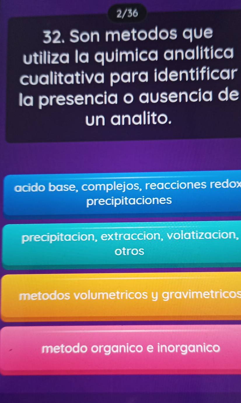 2/36
32. Son metodos que
utiliza la quimica analitica
cualitativa para identificar
la presencia o ausencia de
un analito.
acido base, complejos, reacciones redox
precipitaciones
precipitacion, extraccion, volatizacion,
otros
metodos volumetricos y gravimetricos
metodo organico e inorganico