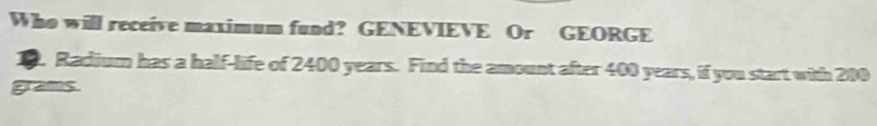 Who will receive maximum fund? GENEVIEVE Or GEORGE 
1. Radium has a half-life of 2400 years. Find the amount after 400 years, if you start with 200
grams.