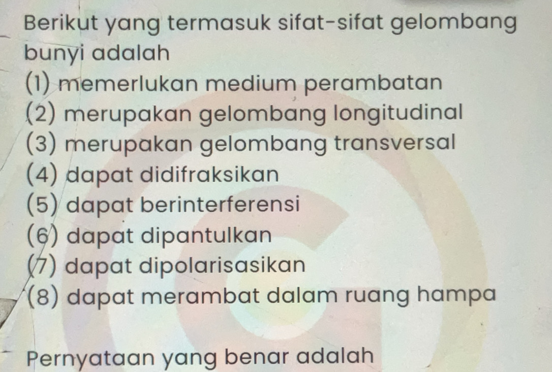 Berikut yang termasuk sifat-sifat gelombang 
bunyi adalah 
(1) memerlukan medium perambatan 
(2) merupakan gelombang longitudinal 
(3) merupakan gelombang transversal 
(4) dapat didifraksikan 
(5) dapat berinterferensi 
(6) dapat dipantulkan 
(7) dapat dipolarisasikan 
(8) dapat merambat dalam ruang hampa 
Pernyataan yang benar adalah