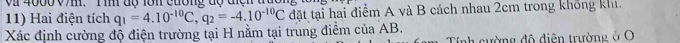 vi 4000 V7m. T im độ lớn cường độ điện đức 
11) Hai điện tích q_1=4.10^(-10)C, q_2=-4.10^(-10)C đặt tại hai điểm A và B cách nhau 2cm trong không khi. 
Xác định cường độ điện trường tại H nằm tại trung điểm của AB. 
Tính cường đô diện trường ở O