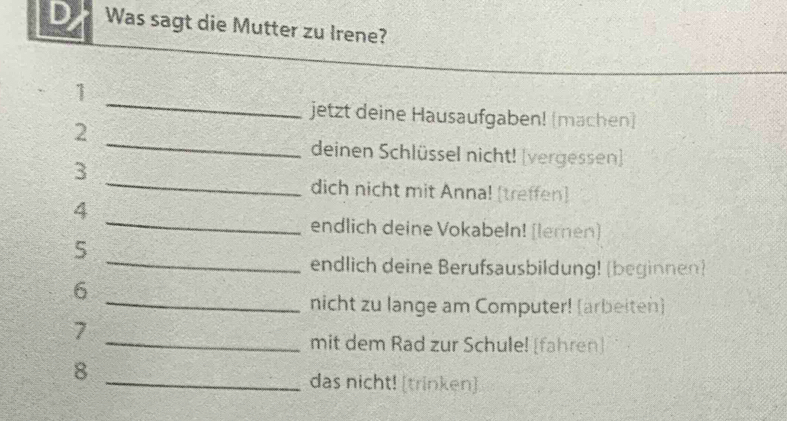 Was sagt die Mutter zu Irene? 
_ 
1 
jetzt deine Hausaufgaben! (machen) 
_ 
2 
deinen Schlüssel nicht! (vergessen] 
_ 
3 
dich nicht mit Anna! [treffen] 
_ 
4 
endlich deine Vokabeln! [lernen] 
_ 
5 
endlich deine Berufsausbildung! (beginnen) 
6 
_nicht zu lange am Computer! (arbeiten) 
7 
_mit dem Rad zur Schule! [fahren] 
8 
_das nicht! [trinken]