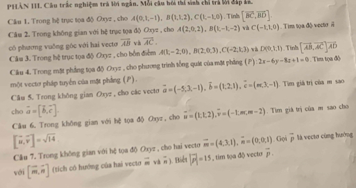 PHÀN III. Câu trấc nghiệm trá lời ngắn. Mỗi câu hội thí sinh chỉ trả lời đấp ản.
Câu 1. Trong hệ trục tọa độ Oxyz , cho A(0,1,-1),B(1,1,2),C(1,-1,0). Tinh [vector BC,vector BD].
Câu 2. Trong không gian với hệ trục tọa độ 0) ryz , cho A(2;0;2),B(1;-1,-2) và C(-1,1,0). Tim tọa độ vectơ overline n
có phương vuông góc với hai vectơ overline AB và overline AC.
Câu 3. Trong hệ trục tọa độ Oxyz , cho bốn điểm A(1;-2;0),B(2;0;3),C(-2;1;3) và D(0,1;1).  Tinh [vector AB,vector AC]vector AD
Câu 4. Trong mặt phẳng tọa độ Oxyz , cho phương trình tổng quát của mặt phẳng (P): 2x-6y-8z+1=0.  Tim tọa độ
một vectơ pháp tuyến của mặt phẳng (P). vector a=(-5;3;-1),vector b=(1;2;1),vector c=(m;3;-1). Tìim giá trị của m sao
Câu 5. Trong không gian Oxyz , cho các vecto
cho vector a=[vector b,vector c]. vector u=(1;1;2),vector v=(-1;m;m-2).  Tim giá trị của m sao cho
Câu 6. Trong không gian với hệ tọa độ Oxyz, cho
[vector u,vector v]=sqrt(14).
Câu 7. Trong không gian với hệ tọa độ Oxyz , cho hai vecto vector m=(4;3;1),vector n=(0;0;1). Gọi overline p là vectơ cùng hướng
với [vector m,vector n] (tích có hướng của hai vectơ overline m và n. Biết |vector p|=15 , tim tọa độ vecto vector p.