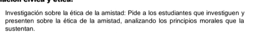 Investigación sobre la ética de la amistad: Pide a los estudiantes que investiguen y 
presenten sobre la ética de la amistad, analizando los principios morales que la 
sustentan.