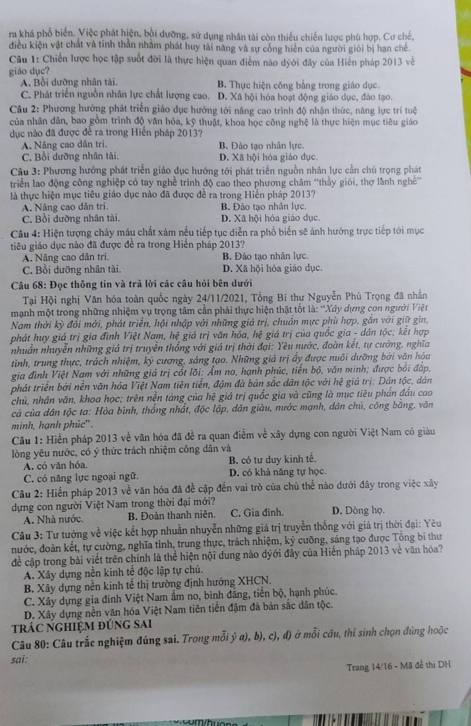 ra khá phổ biến. Việc phát hiện, bồi dưỡng, sử dụng nhân tài còn thiếu chiến lược phù hợp. Cơ chế,
điều kiện vật chất và tinh thần nhằm phát huy tài nang và sự cống hiển của người giỏi bị hạn chế.
Câu 1: Chiến lược học tập suốt đời là thực hiện quan điểm nào dýới đây của Hiến pháp 2013 về
giáo dục?
A. Bồi dưỡng nhân tài. B. Thực hiện công bằng trong giáo dục.
C. Phát triển nguồn nhân lực chất lượng cao. D. Xã hội hóa hoạt động giáo dục, đào tạo.
Câu 2: Phương hướng phát triển giáo dục hướng tới nâng cao trình độ nhận thức, năng lực trí tuệ
của nhân dân, bao gồm trình độ văn hóa, kỹ thuật, khoa học công nghệ là thực hiện mục tiêu giáo
dục nào đã được đề ra trong Hiến pháp 2013?
A. Nâng cao dân trí. B. Đào tạo nhân lực.
C. Bồi dưỡng nhân tài. D. Xã hội hóa giáo dục.
Câu 3: Phương hướng phát triển giáo dục hướng tới phát triển nguồn nhân lực cần chú trọng phát
triển lao động công nghiệp có tay nghề trình độ cao theo phương châm “thầy giỏi, thợ lành nghề”
là thực hiện mục tiêu giáo dục nào đã được đề ra trong Hiến pháp 2013?
A. Nâng cao dân trí. B. Đào tạo nhân lực.
C. Bồi dưỡng nhân tài. D. Xã hội hóa giáo dục.
Câu 4: Hiện tượng chảy máu chất xám nếu tiếp tục diễn ra phổ biến sẽ ảnh hưởng trực tiếp tới mục
tiêu giáo dục nào đã được đề ra trong Hiến pháp 2013?
A. Nâng cao dân trí. B. Đào tạo nhân lực.
C. Bồi dưỡng nhân tài. D. Xã hội hóa giáo dục.
Câu 68: Đọc thông tin và trả lời các câu hỏi bên dưới
Tại Hội nghị Văn hóa toàn quốc ngày 24/11/2021, Tổng Bí thư Nguyễn Phú Trọng đã nhấn
mạnh một trong những nhiệm vụ trọng tâm cần phải thực hiện thật tốt là: “Xây dựng con người Việt
Nam thời kỳ đổi mới, phát triển, hội nhập với những giá trị, chuẩn mực phù hợp, gắn với giữ gìn,
phát huy giá trị gia đình Việt Nam, hệ giá trị văn hóa, hệ giá trị của quốc gia - dân tộc; kết hợp
nhuần nhuyễn những giá trị truyền thống với giá trị thời đại: Yêu nước, đoàn kết, tự cường, nghĩa
tình, trung thực, trách nhiệm, kỷ cương, sáng tạo. Những giá trị ấy được nuôi dưỡng bởi văn hóa
gia đình Việt Nam với những giá trị cốt lõi: Ẩm no, hạnh phúc, tiến bộ, văn minh; được bồi đắp,
phát triển bởi nền văn hóa Việt Nam tiên tiến, đậm đà bản sắc dân tộc với hệ giá trị: Dân tộc, dân
chủ, nhân văn, khoa học; trên nền tảng của hệ giá trị quốc gia và cũng là mục tiêu phần đấu cao
cả của dân tộc ta: Hòa bình, thống nhất, độc lập, dân giàu, nước mạnh, dân chủ, công bằng, văn
minh, hạnh phúc'.
Câu 1: Hiến pháp 2013 về vãn hóa đã đề ra quan điểm về xây dựng con người Việt Nam có giàu
lòng yêu nước, có ý thức trách nhiệm công dân và
A. có văn hóa. B. có tư duy kinh tế.
C. có năng lực ngoại ngữ. D. có khả năng tự học.
Câu 2: Hiến pháp 2013 về văn hóa đã đề cập đến vai trò của chủ thể nào dưới đây trong việc xây
dựng con người Việt Nam trong thời đại mới?
A. Nhà nước. B. Đoàn thanh niên. C. Gia đình. D. Dòng họ.
Câu 3: Tư tưởng về việc kết hợp nhuần nhuyễn những giá trị truyền thống với giá trị thời đại: Yêu
nước, đoàn kết, tự cường, nghĩa tỉnh, trung thực, trách nhiệm, kỷ cưỡng, sáng tạo được Tổng bí thư
đề cập trong bài viết trên chính là thể hiện nội dung nào dýới đây của Hiến pháp 2013 về văn hóa?
A. Xây dựng nền kinh tế độc lập tự chủ.
B. Xây dựng nền kinh tế thị trường định hướng XHCN.
C. Xây dựng gia đình Việt Nam ẩm no, bình đẳng, tiến bộ, hạnh phúc.
D. Xây dựng nền văn hóa Việt Nam tiên tiến đậm đà bản sắc dân tộc.
trÁC nGHiệm đúng sai
Câu 80: Câu trắc nghiệm đúng sai. Trong mỗi ý a), b), c), d) ở mỗi câu, thi sinh chọn đúng hoặc
sai:
Trang 14/16 - Mã đề thị DH