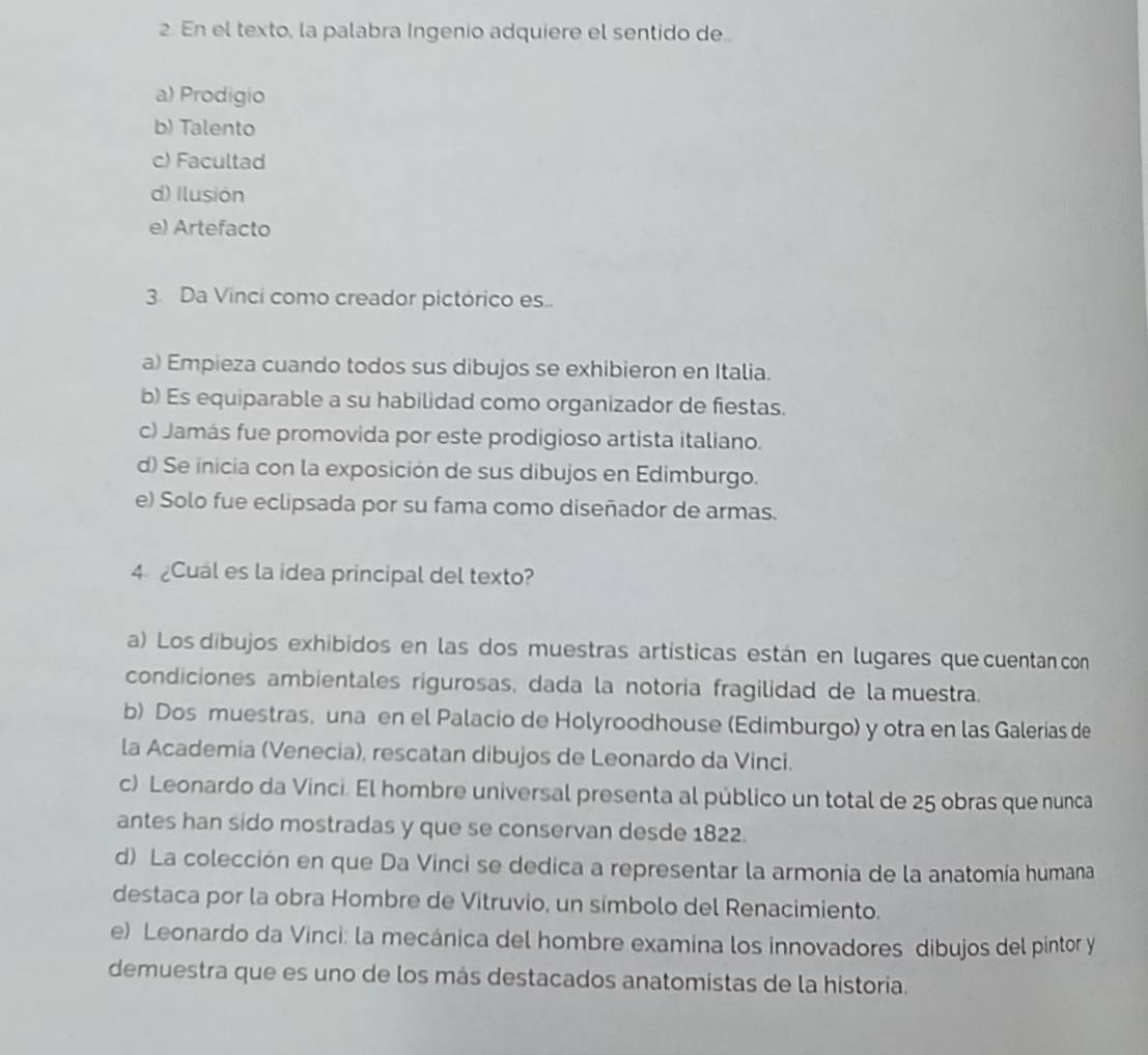 En el texto, la palabra Ingenio adquiere el sentido de..
a) Prodigio
b) Talento
c) Facultad
d) Ilusión
e) Artefacto
3. Da Vinci como creador pictórico es..
a) Empieza cuando todos sus dibujos se exhibieron en Italia.
b) Es equiparable a su habilidad como organizador de fiestas.
c) Jamás fue promovida por este prodigioso artista italiano.
d) Se inicia con la exposición de sus dibujos en Edimburgo.
e) Solo fue eclipsada por su fama como diseñador de armas.
4 Cual es la idea principal del texto?
a) Los dibujos exhibidos en las dos muestras artísticas están en lugares que cuentan con
condiciones ambientales rigurosas, dada la notoria fragilidad de la muestra.
b) Dos muestras, una en el Palacio de Holyroodhouse (Edimburgo) y otra en las Galerias de
la Academia (Venecia), rescatan dibujos de Leonardo da Vinci.
c) Leonardo da Vinci. El hombre universal presenta al público un total de 25 obras que nunca
antes han sido mostradas y que se conservan desde 1822.
d) La colección en que Da Vinci se dedica a representar la armonia de la anatomía humana
destaca por la obra Hombre de Vitruvio, un símbolo del Renacimiento.
e) Leonardo da Vinci: la mecánica del hombre examina los innovadores dibujos del pintor y
demuestra que es uno de los más destacados anatomistas de la historia.