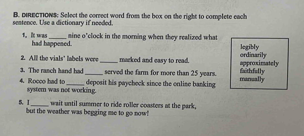 DIRECTIONS: Select the correct word from the box on the right to complete each 
sentence. Use a dictionary if needed. 
1. It was_ nine o’clock in the morning when they realized what 
had happened. legibly 
ordinarily 
2. All the vials’ labels were_ marked and easy to read. 
approximately 
3. The ranch hand had _served the farm for more than 25 years. faithfully 
4. Rocco had to _deposit his paycheck since the online banking manually 
system was not working. 
5. I_ wait until summer to ride roller coasters at the park, 
but the weather was begging me to go now!