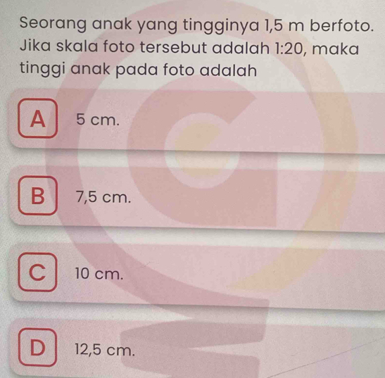 Seorang anak yang tingginya 1,5 m berfoto.
Jika skala foto tersebut adalah 1:20 , maka
tinggi anak pada foto adalah
A 5 cm.
B 7,5 cm.
10 cm.
D 12,5 cm.