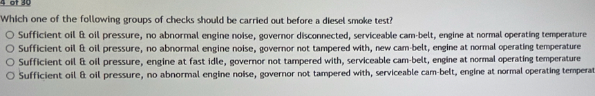 of 30
Which one of the following groups of checks should be carried out before a diesel smoke test?
Sufficient oil & oil pressure, no abnormal engine noise, governor disconnected, serviceable cam-belt, engine at normal operating temperature
Sufficient oil & oil pressure, no abnormal engine noise, governor not tampered with, new cam-belt, engine at normal operating temperature
Sufficient oil & oil pressure, engine at fast idle, governor not tampered with, serviceable cam-belt, engine at normal operating temperature
Sufficient oil & oil pressure, no abnormal engine noise, governor not tampered with, serviceable cam-belt, engine at normal operating temperat