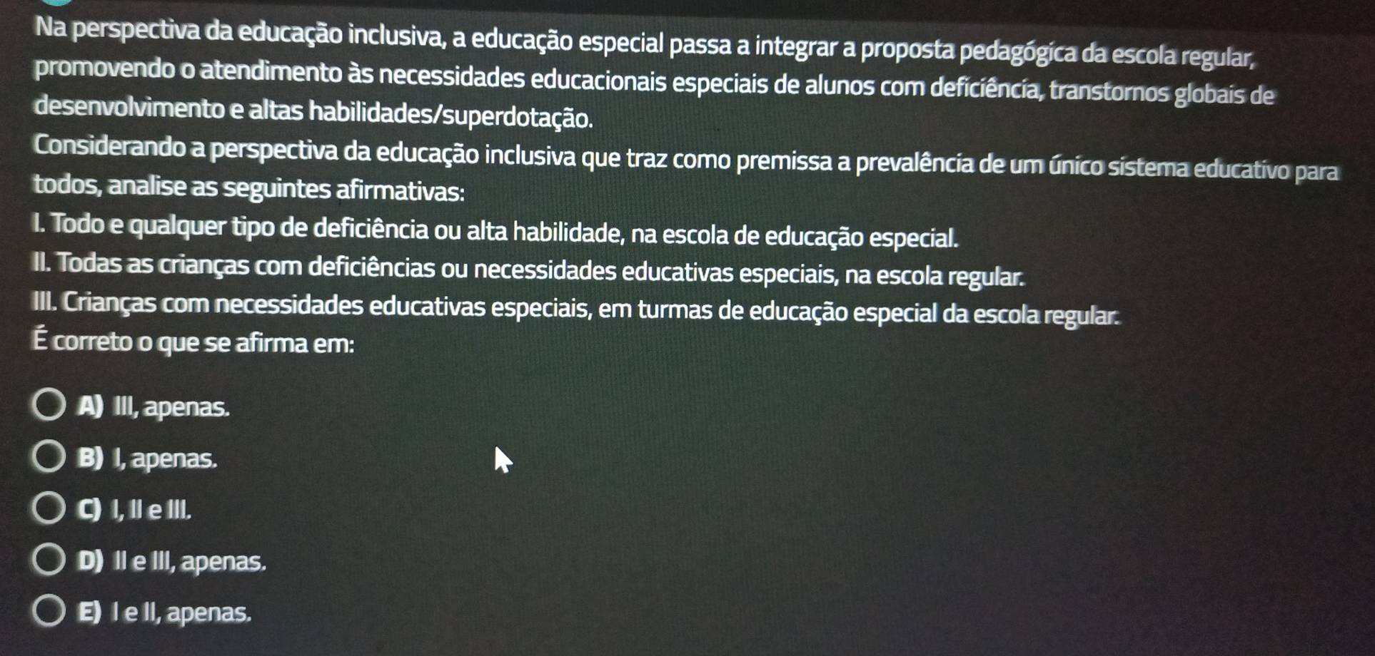 Na perspectiva da educação inclusiva, a educação especial passa a integrar a proposta pedagógica da escola regular,
promovendo o atendimento às necessidades educacionais especiais de alunos com deficiência, transtornos globais de
desenvolvimento e altas habilidades/superdotação.
Considerando a perspectiva da educação inclusiva que traz como premissa a prevalência de um único sistema educativo para
todos, analise as seguintes afirmativas:
I. Todo e qualquer tipo de deficiência ou alta habilidade, na escola de educação especial.
II. Todas as crianças com deficiências ou necessidades educativas especiais, na escola regular.
III. Crianças com necessidades educativas especiais, em turmas de educação especial da escola regular.
É correto o que se afirma em:
A) III, apenas.
B) I, apenas.
C) I,I eIII.
D) Ⅱe I, apenas.
E) I e ll, apenas.