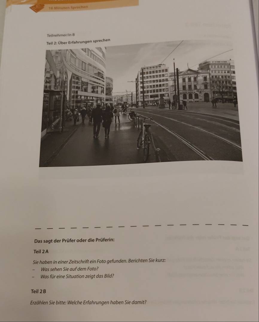 Minuten Sprechen 
Das sagt der Prüfer oder die Prüferin: 
Teil 2 A 
Sie haben in einer Zeitschrift ein Foto gefunden. Berichten Sie kurz: 
Was sehen Sie auf dem Foto? 
Was für eine Situation zeigt das Bild? 
Teil 2 B 
Erzählen Sie bitte: Welche Erfahrungen haben Sie damit?