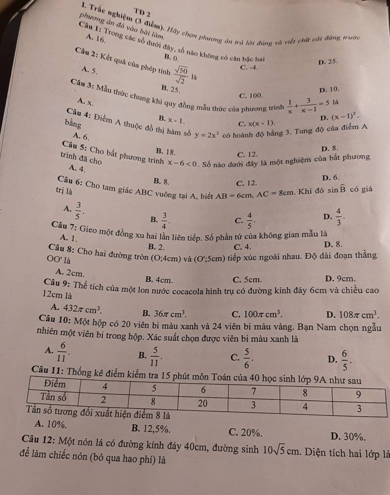 TD 2
I. Trắc nghiệm (3 điễm), Hãy chọn phương án trả lời đúng và viết chữ cát đừng trước
phương án đó vào bài làm
A. 16.
Câu 1: Trong các số dưới đây, số nào không có căn bậc ha
B. 0.
D. 25.
Câu 2: Kết quả của phép tính  sqrt(50)/sqrt(2)  lā
A. 5.
C. -4.
B. 25. D. 10.
Cầu 3: Mẫu thức chung khi quy đồng mẫu thức của phương trình  1/x + 3/x-1 =5
C. 100.
A. x. là
B. x-1.
bằng C. x(x-1). D. (x-1)^2.
Câu 4: Điểm A thuộc đồ thị hàm số y=2x^2 có hoành độ bằng 3. Tung độ của điểm A
A. 6.
B. 18.
D. 8.
Câu 5: Cho bắt phương trình x-6<0</tex> . Số nào dưới đây là một nghiệm của bắt phương
C. 12.
trình đã cho
A. 4.
B. 8. C. 12. D. 6.
Câu 6: Cho tam giác ABC vuông tại A, biết AB=6cm,AC=8cm
trị là . Khi đó sin widehat B có giá
A.  3/5 .
D.
B.  3/4 .  4/5 .  4/3 .
C.
Câu 7: Gieo một đồng xu hai lần liên tiếp. Số phần tử của không gian mẫu là
A. 1.
B. 2. C. 4. D. 8.
Câu 8: Cho hai đường tròn
OO' là O:^circ  4cm) và (O';5cm) tiếp xúc ngoài nhau. Độ dài đoạn thẳng
A. 2cm.
B. 4cm. C. 5cm. D. 9cm.
Câu 9: Thể tích của một lon nước cocacola hình trụ có đường kính đáy 6cm và chiều cao
12cm là
A. 432π cm^3. B. 36π cm^3. C. 100π cm^3. D. 108π cm^3.
Câu 10: Một hộp có 20 viên bi màu xanh và 24 viên bi màu vàng. Bạn Nam chọn ngẫu
nhiên một viên bỉ trong hộp. Xác suất chọn được viên bi màu xanh là
A.  6/11 .
B.  5/11 .  5/6 .  6/5 .
C.
D.
Câu 11: Thống kê điểm kiểm tra 1
A. 10%. B. 12,5%. C. 20%. D. 30%.
Câu 12: Một nón lá có đường kính đáy 40cm, đường sinh 10sqrt(5)cm. Diện tích hai lớp lá
để làm chiếc nón (bỏ qua hao phí) là