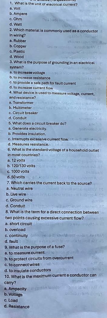 What is the unit of electrical current?
a. Volt
b. Ampere
c. Ohm
d. Watt
2. Which material is commonly used as a conductor
In wiring?
a. Rubber
b. Copper
c. Plastic
d. Wood
3. What is the purpose of grounding in an electrical
system?
a. to increase voltage
b. to increase resistance
c. to provide a safe path for fault current
d. to increase current flow
4. What device is used to measure voltage, current,
and resistance?
a. Transformer
b. Multimeter
c. Circuit breaker
d. Conduit
5. What does a circuit breaker do?
a. Generate electricity.
b. Provides insulation.
c. Interrupts excessive current flow
d. Measures resistance.
6. What is the standard voltage of a household outlet
in most countries?
a. 12 volts
b. 120/130 volts
c. 1000 volts
d. 50 volts
7. Which carries the current back to the source?
a. Neutral wire
b. Live wire
c. Ground wire
d. Conduit
8. What is the term for a direct connection between
two points causing excessive current flow?
a. short circuit
b. overload
c. continuity
d. fault
9. What is the purpose of a fuse?
a. to measure current
b. to protect circuits from overcurrent
c. to connect wires
d. to insulate conductors
10. What is the maximum current a conductor can
carry?
a. Ampacity
b. Voltage
c. Load
d. Resistance