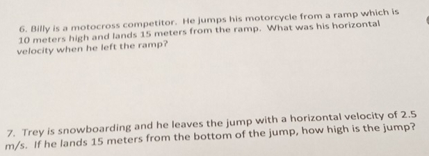 Billy is a motocross competitor. He jumps his motorcycle from a ramp which is
10 meters high and lands 15 meters from the ramp. What was his horizontal 
velocity when he left the ramp? 
7. Trey is snowboarding and he leaves the jump with a horizontal velocity of 2.5
m/s. If he lands 15 meters from the bottom of the jump, how high is the jump?