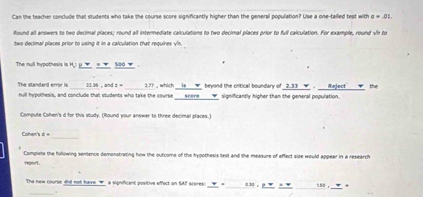 Can the teacher conclude that students who take the course score significantly higher than the general population? Use a one-tailed test with a=.01. 
Round all answers to two decimal places; round all intermediate calculations to two decimal places prior to full calculation. For example, round sqrt(n) to 
two decimal places prior to using it in a calculation that requires sqrt(n). 
The null hypothesis is H:_ mu v=nabla _ 500 ▼. 
The standard error is 22.36 , and z= 2.77 , which __is __ beyond the critical boundary of _ 2.33nabla · _ Rejec t the 
null hypothesis, and conclude that students who take the course score___▼ significantly higher than the general population. 
Compute Cohen's d for this study. (Round your answer to three decimal places.) 
_ 
Cohen's d=
Complete the following sentence demonstrating how the outcome of the hypothesis test and the measure of effect size would appear in a research 
report. 
The new course did not have _▼_ a significant positive effect on SAT scores: v, ,030,_ v= 1.50 , =
_