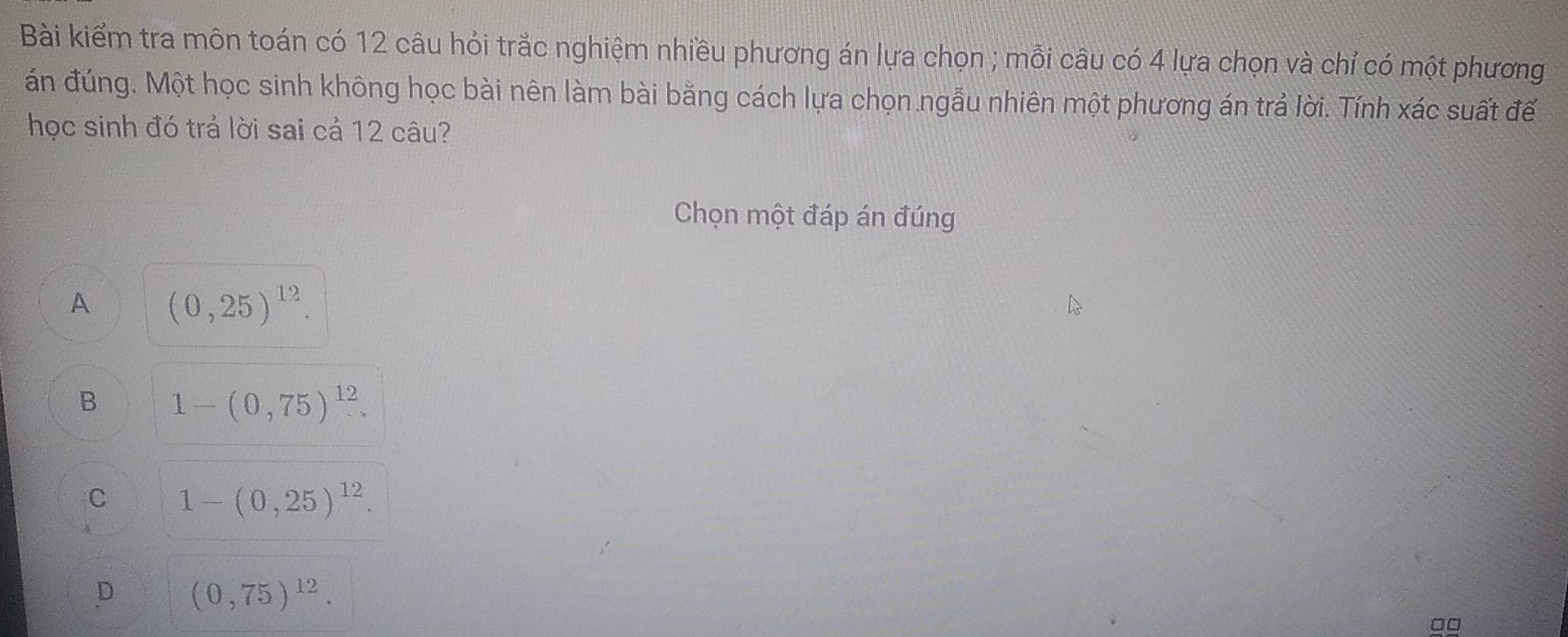 Bài kiểm tra môn toán có 12 câu hỏi trắc nghiệm nhiều phương án lựa chọn ; mỗi câu có 4 lựa chọn và chỉ có một phương
án đúng. Một học sinh không học bài nên làm bài bằng cách lựa chọn ngẫu nhiên một phương án trả lời. Tính xác suất đế
học sinh đó trả lời sai cả 12 câu?
Chọn một đáp án đúng
A (0,25)^12.
B 1-(0,75)^12.
C 1-(0,25)^12.
D (0,75)^12. 
□□