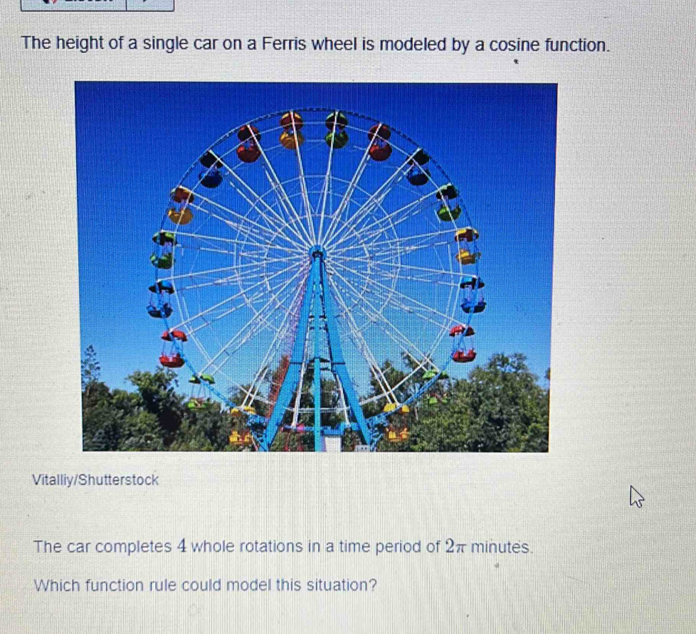 The height of a single car on a Ferris wheel is modeled by a cosine function. 
Vitalliy/Shutterstock 
The car completes 4 whole rotations in a time period of 2π minutes. 
Which function rule could model this situation?