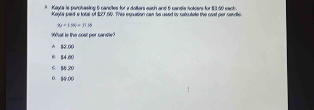 Kayla is purchasing 5 candles for x dollars each and 5 candle holders for $3.50 each.
Kayla paid a total of $27.50. This equation can be used to calculate the cost per candle.
y(x+3% )=270
What is the cost per candle?
A $2,00
8. $4.80
6 $6.20
D. ② 0.00