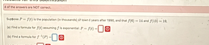 of the answers are NOT correct. 
Suppose P=f(t) is the population (in thousands) of town t years after 1990, and that f(6)=14 and f(13)=10, 
(a) Find a formula for f(t) assuming fis exponential: P=f(t)= 0 
(b) Find a formula for f^(-1)(P)=□ ①