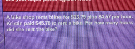 A bike shop rents bikes for $13.79 plus $4.57 per hour.
Kristin paid $45.78 to rent a bike. For how many hours
did she rent the bike?