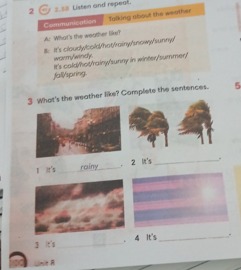 2 2.58 Listen and repeat. 
Communication Talking about the weather 
A: What's the weather like? 
B: It's cloudy/cold/hot/rainy/snowy/sunny/ 
warm/windy. 
It's cold/hot/rainy/sunny in winter/summer/ 
fall/spring. 
3 What's the weather like? Complete the sentences. 5 
1 It's _rainy_ . 2 It's_ 
. 
. 
， 
3 It's _4 It's_ 
Unit 8