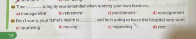 ⊥ Time_ is highly recommended when running your own business.
a) management b) retirement c) punishment d) reassignment
so Don’t worry, your father's health is _, and he is going to leave the hospital very soon.
a) approving b) moving c) improving d) rem
18