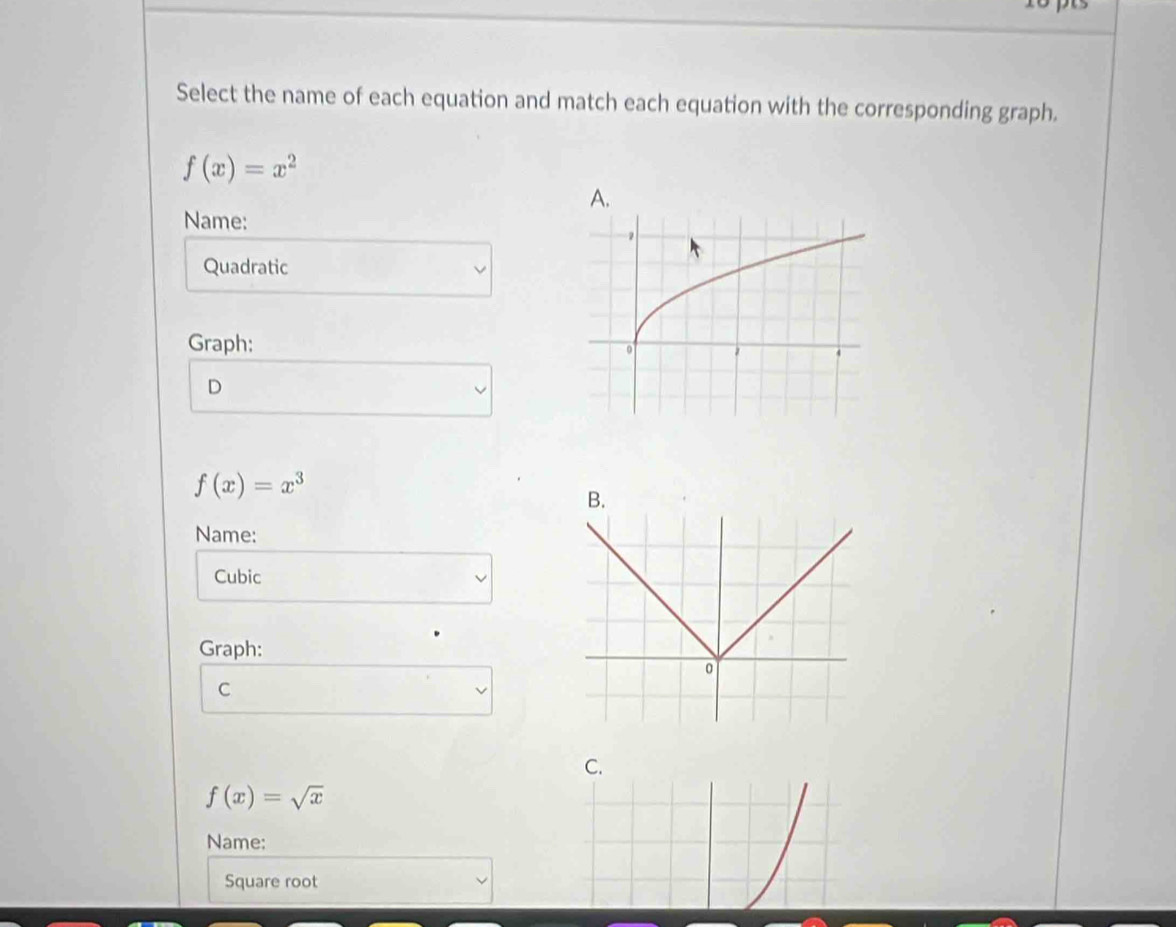 Select the name of each equation and match each equation with the corresponding graph.
f(x)=x^2
Name:
Quadratic
Graph:
D
f(x)=x^3
Name:
Cubic
Graph:
C
C.
f(x)=sqrt(x)
Name:
Square root