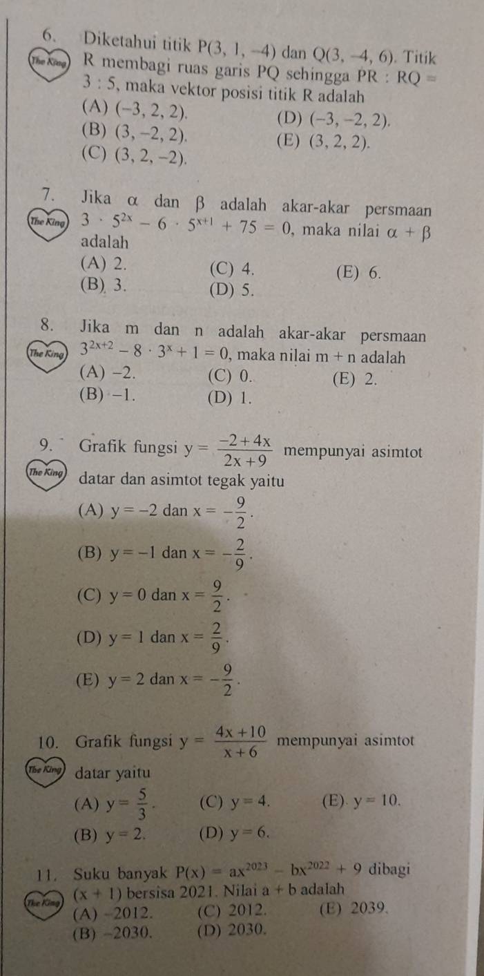 Diketahui titik P(3,1,-4) dan Q(3,-4,6). Titik
The King R membagi ruas garis PQ schingga PR:RQ=
3:5 , maka vektor posisi titik R adalah
(A) (-3,2,2). (D) (-3,-2,2).
(B) (3,-2,2). (E) (3,2,2).
(C) (3,2,-2).
7. Jika α dan β adalah akar-akar persmaan
The King 3· 5^(2x)-6· 5^(x+1)+75=0 , maka nilai alpha +beta
adalah
(A) 2. (C) 4. (E) 6.
(B) 3. (D) 5.
8. Jika m dan n adalah akar-akar persmaan
The King 3^(2x+2)-8· 3^x+1=0 , maka nilai m+n adalah
(A) -2. (C) 0. (E) 2.
(B) -1. (D) 1.
9.  Grafik fungsi y= (-2+4x)/2x+9  mempunyai asimtot
The King datar dan asimtot tegak yaitu
(A) y=-2danx=- 9/2 .
(B) y=-1danx=- 2/9 .
(C) y=0danx= 9/2 .
(D) y=1danx= 2/9 .
(E) y=2danx=- 9/2 .
10. Grafik fungsi y= (4x+10)/x+6  mempunyai asimtot
The King datar yaitu
(A) y= 5/3 . (C) y=4. (E). y=10.
(B) y=2. (D) y=6.
11. Suku banyak P(x)=ax^(2023)-bx^(2022)+9 dibagi
The King (x+1) bersisa 2021. Nilai a+b adalah
(A) -2012. (C) 2012. (E) 2039.
(B) -2030. (D) 2030.