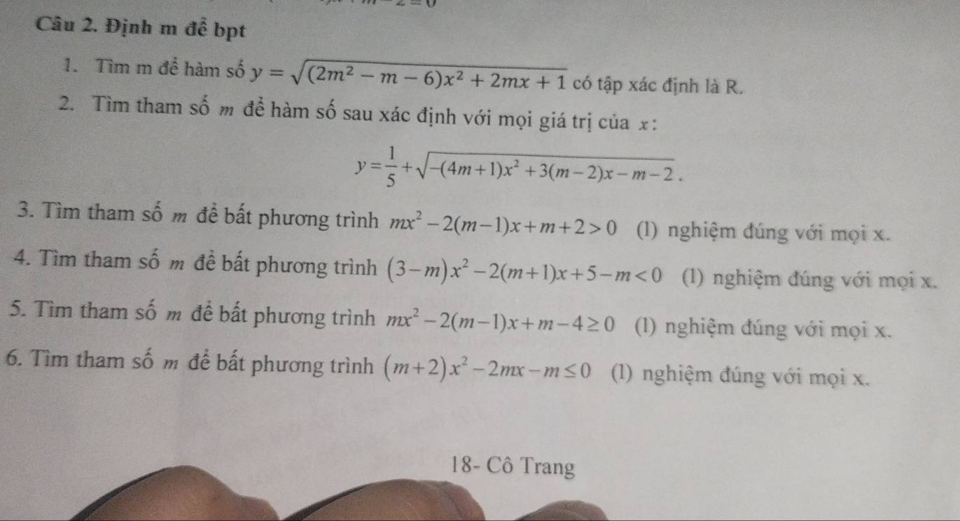 Định m để bpt 
1. Tìm m để hàm số y=sqrt((2m^2-m-6)x^2+2mx+1) có tập xác định là R. 
2. Tìm tham số m để hàm số sau xác định với mọi giá trị của x :
y= 1/5 +sqrt(-(4m+1)x^2+3(m-2)x-m-2). 
3. Tìm tham số m để bất phương trình mx^2-2(m-1)x+m+2>0 (1) nghiệm đúng với mọi x. 
4. Tìm tham số m để bất phương trình (3-m)x^2-2(m+1)x+5-m<0</tex> (1) nghiệm đúng với mọi x. 
5. Tìm tham số m để bất phương trình mx^2-2(m-1)x+m-4≥ 0 (1) nghiệm đúng với mọi x. 
6. Tìm tham số m để bất phương trình (m+2)x^2-2mx-m≤ 0 (1) nghiệm đúng với mọi x. 
18- Cô Trang