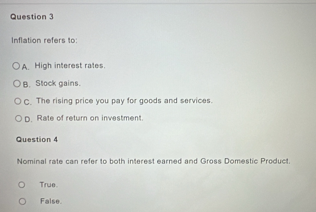 Inflation refers to:
A. High interest rates.
B. Stock gains.
C. The rising price you pay for goods and services.
D. Rate of return on investment.
Question 4
Nominal rate can refer to both interest earned and Gross Domestic Product.
True.
False.