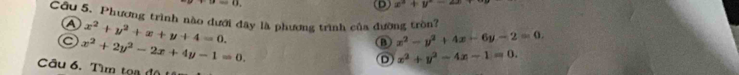 a=0. 
D x^2+y^2-2x
Cầu 5. Phương trình nào dưới đây là phương trình của đường tròn? Ⓐ
x^2+y^2+x+y+4=0.
C x^2+2y^2-2x+4y-1=0.
B x^2-y^2+4x-6y-2=0.
D x^2+y^2-4x-1=0. 
Câu 6. Tìm toa độ