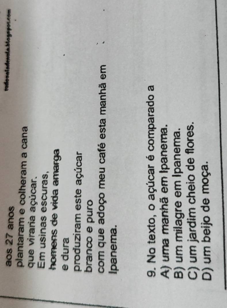 aos 27 anos
plantaram e colheram a cana
que viraria açúcar.
Em usinas escuras,
homens de vida amarga
e dura
produziram este açúcar
branco e puro
com que adoço meu café esta manhã em 
Ipanema.
9. No texto, o açúcar é comparado a
A) uma manhã em Ipanema.
B) um milagre em Ipanema.
C) um jardim cheio de flores.
D) um beijo de moça.