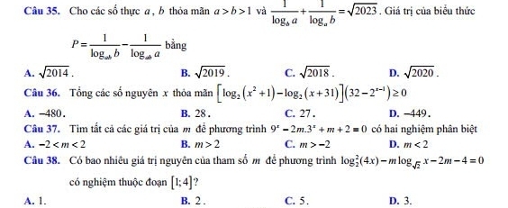 Cho các số thực a , b thỏa mãn a>b>1 và frac 1log _ba+frac 1log _ab=sqrt(2023). Giá trị của biểu thức
P=frac 1log _abb-frac 1log _aba bằng
A. sqrt(2014). B. sqrt(2019). C. sqrt(2018). D. sqrt(2020). 
Câu 36. Tổng các số nguyên x thỏa mãn [log _2(x^2+1)-log _2(x+31)](32-2^(x-1))≥ 0
A. -480. B. 28. C. 27. D. -449.
Câu 37. Tìm tất cả các giá trị của m để phương trình 9^x-2m.3^x+m+2=0 có hai nghiệm phân biệt
A. -2 B. m>2 C. m>-2 D. m<2</tex> 
Câu 38. Có bao nhiêu giá trị nguyên của tham số m để phương trình log _2^(2(4x)-mlog _sqrt(2))x-2m-4=0
có nghiệm thuộc đoạn [1;4] ?
A. 1. B. 2. C. 5. D. 3.