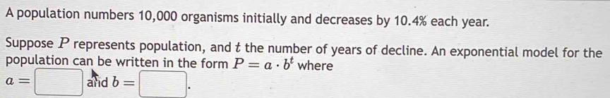 A population numbers 10,000 organisms initially and decreases by 10.4% each year. 
Suppose P represents population, and t the number of years of decline. An exponential model for the 
population can be written in the form P=a· b^t where
a=□ and b=□.