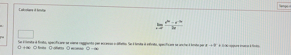 Calcolare il limite Tempo ri

limlimits _xto 0^+ (e^(3x)-e^(-2x))/2x 
gna 
Se il limite è finito, specificare se viene raggiunto per eccesso o difetto. Se il limite è infinito, specificare se anche il limite per xto 0^- è ±∞ oppure invece è finito.
O+∈fty O finito O difetto O eccesso ○ -∞