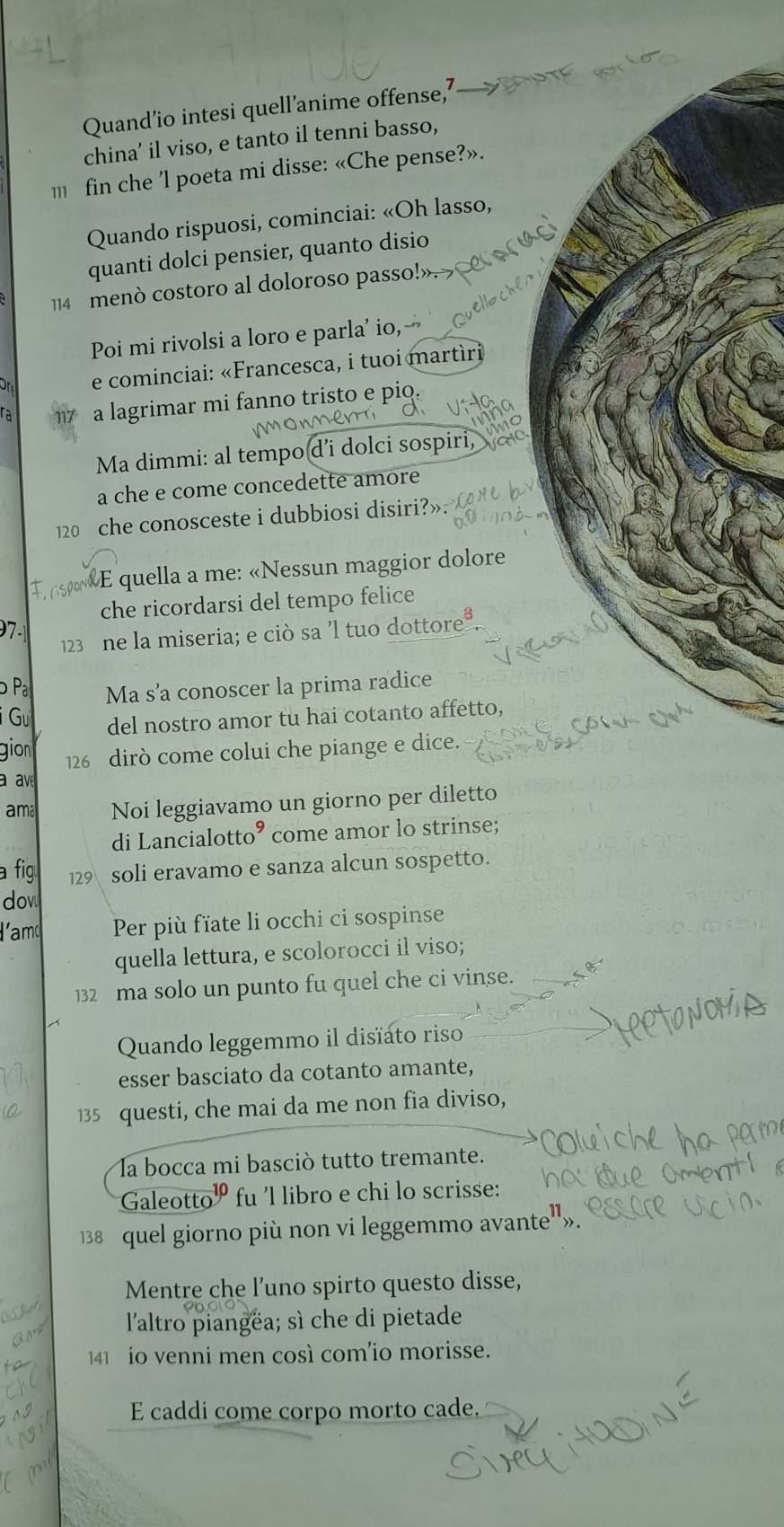 Quand’io intesi quell’anime offense,’
china' il viso, e tanto il tenni basso,
m fin che 'l poeta mi disse: «Che pense?».
Quando rispuosi, cominciai: «Oh lasso,
quanti dolci pensier, quanto disio
114 menò costoro al doloroso passo!».
Poi mi rivolsi a loro e parla' io,
or e cominciai: «Francesca, i tuoi martíri
ra a lagrimar mi fanno tristo e pio.
Ma dimmi: al tempo d’i dolci sospiri,
a che e come concedette amore
122 che conosceste i dubbiosi disiri?»
E quella a me: «Nessun maggior dolore
che ricordarsi del tempo felice
97
123 ne la miseria; e ciò sa 'l tuo dottore?
Pa Ma s’a conoscer la prima radice
i Gư del nostro amor tu hai cotanto affetto,
gion 126 dirò come colui che piange e dice.
a av
ama Noi leggiavamo un giorno per diletto
di Lancialotto° come amor lo strinse;
a fig 129 soli eravamo e sanza alcun sospetto.
dow
lamd Per più fïate li occhi ci sospinse
quella lettura, e scolorocci il viso;
132 ma solo un punto fu quel che ci vinse.
Quando leggemmo il disïato riso
esser basciato da cotanto amante,
135 questi, che mai da me non fia diviso,
la bocca mi basciò tutto tremante.
Galeotto fu 'l libro e chi lo scrisse:
138 quel giorno più non vi leggemmo avante"».
Mentre che l’uno spirto questo disse,
l'altro piangëa; sì che di pietade
141 io venni men così com’io morisse.
E caddi come corpo morto cade,